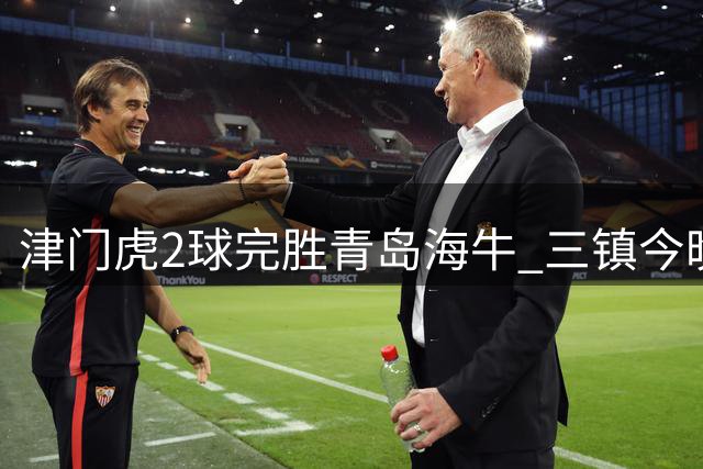 津门虎2球完胜青岛海牛 三镇今晚迎战重庆保级形势严峻